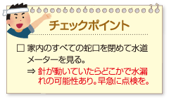 チェックポイント:
□ 家内のすべての蛇口を閉めて水道メーターを見る。⇒ 針が動いていたらどこかで水漏れの可能性あり。早急に点検を。