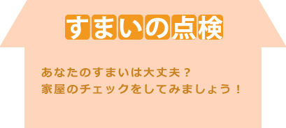 すまいの点検：あなたのすまいは大丈夫？
家屋のチェックをしてみましょう！