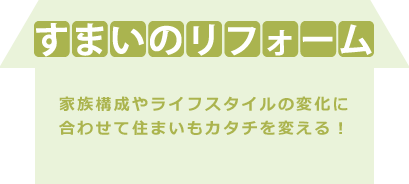 すまいのリフォーム|家族構成やライフスタイルの変化に
合わせて住まいもカタチを変える!